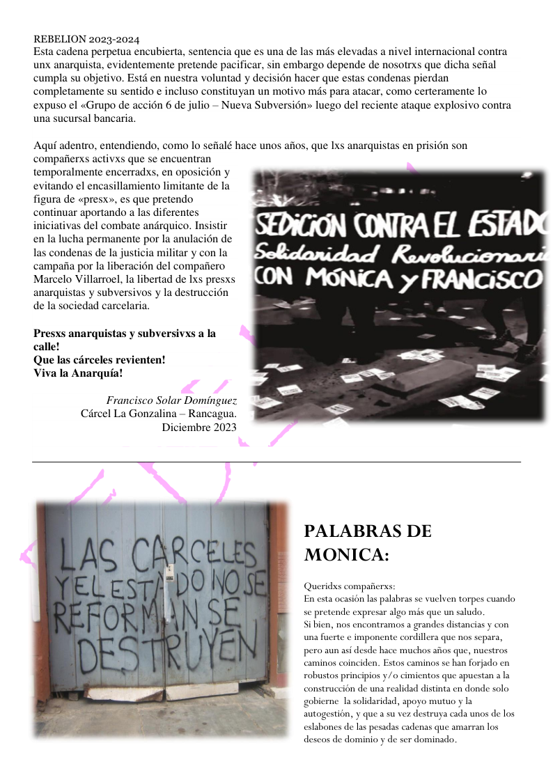 REBELION 2023-2024  Esta cadena perpetua encubierta, sentencia que es una de las mds elevadas a nivel internacional contra unx anarquista, evidentemente pretende pacificar, sin embargo depende de nosotrxs que dicha sefial cumpla su objetivo. Estd en nuestra voluntad y decisién hacer que estas condenas pierdan completamente su sentido ¢ incluso constituyan un motivo mds para atacar, como certeramente lo expuso el «Grupo de accién 6 de julio - Nueva Subversién» luego del reciente ataque explosivo contra una sucursal bancaria.  Aqui adentro, entendiendo, como lo sefialé hace unos aiios, que Ixs anarquistas en prision son compaiierxs activxs que se encuentran temporalmente encerradxs, en oposicién y evitando el encasillamiento limitante de la figura de «presx», es que pretendo continuar aportando a las diferentes iniciativas del combate andrquico. Insistir en la lucha permanente por la anulacién de las condenas de la justicia militar y con la campafia por la liberacién del compaiiero Marcelo Villarroel, la libertad de Ixs presxs anarquistas y subversivos y la destruccion de la sociedad carcelaria.  Presxs anarquistas y subversivxs a la calle!  Que las carceles revienten!  Viva la Anarquia!  Francisco Solar Dominguez Circel La Gonzalina - Rancagua. Diciembre 2023  PALABRAS DE MONICA:  Queridss compaferss: En esta ocasion las palabras sc vuclven torpes cuando se pretende expresar algo mis que un saludo.  i bicn, nos encontramos a grandes distancias y con una fuerte ¢ imponente cordillera que nos scpara,  pero aun asi desde hace muchos afios que, nuestros caminos coinciden. Estos caminos se han forjado en robustos principios y/o cimientos que apuestan a la construccién de una realidad distinta en donde solo gobierne la solidaridad, apoyo mutuo y la autogestion, y que a su vez destruya cada unos de los eslabones de las pesadas cadenas que amarran los descos de dominio y de ser dominado.  
